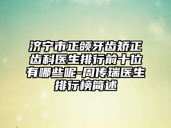 济宁市正颌牙齿矫正齿科医生排行前十位有哪些呢-周传瑞医生排行榜简述