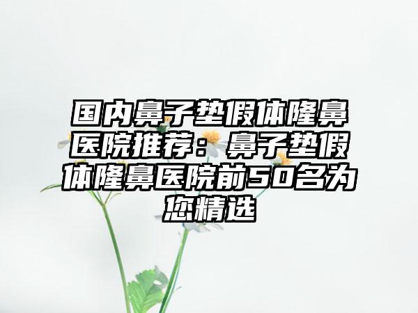 国内鼻子垫假体隆鼻医院推荐：鼻子垫假体隆鼻医院前50名为您精选
