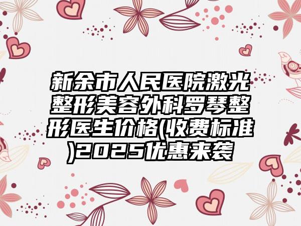 新余市人民医院激光整形美容外科罗琴整形医生价格(收费标准)2025优惠来袭