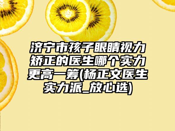 济宁市孩子眼睛视力矫正的医生哪个实力更高一筹(杨正文医生实力派_放心选)