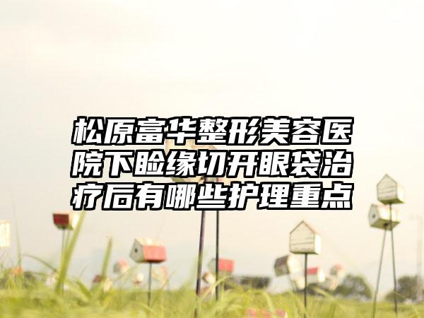 松原富华整形美容医院下睑缘切开眼袋治疗后有哪些护理重点