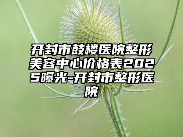 开封市鼓楼医院整形美容中心价格表2025曝光-开封市整形医院