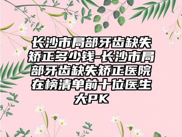 长沙市局部牙齿缺失矫正多少钱-长沙市局部牙齿缺失矫正医院在榜清单前十位医生大PK