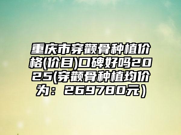 重庆市穿颧骨种植价格(价目)口碑好吗2025(穿颧骨种植均价为：269780元）