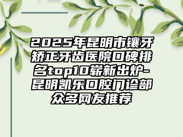 2025年昆明市镶牙矫正牙齿医院口碑排名top10崭新出炉-昆明凯乐口腔门诊部众多网友推荐