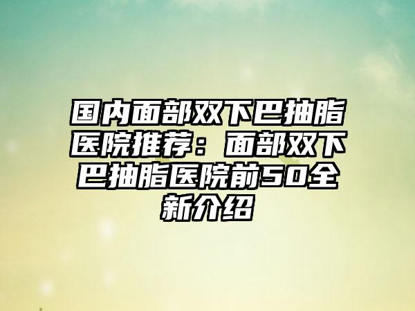 国内面部双下巴抽脂医院推荐：面部双下巴抽脂医院前50全新介绍
