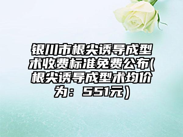 银川市根尖诱导成型术收费标准免费公布(根尖诱导成型术均价为：551元）