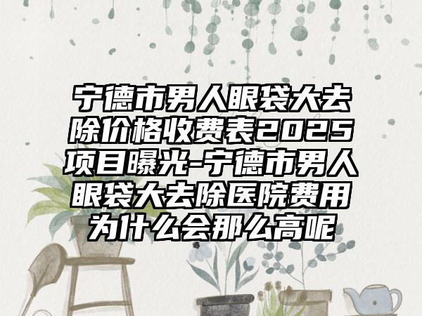 宁德市男人眼袋大去除价格收费表2025项目曝光-宁德市男人眼袋大去除医院费用为什么会那么高呢