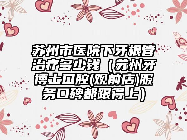 苏州市医院下牙根管治疗多少钱（苏州牙博士口腔(观前店)服务口碑都跟得上）