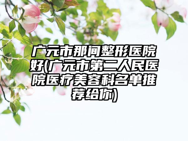 广元市那间整形医院好(广元市第二人民医院医疗美容科名单推荐给你)