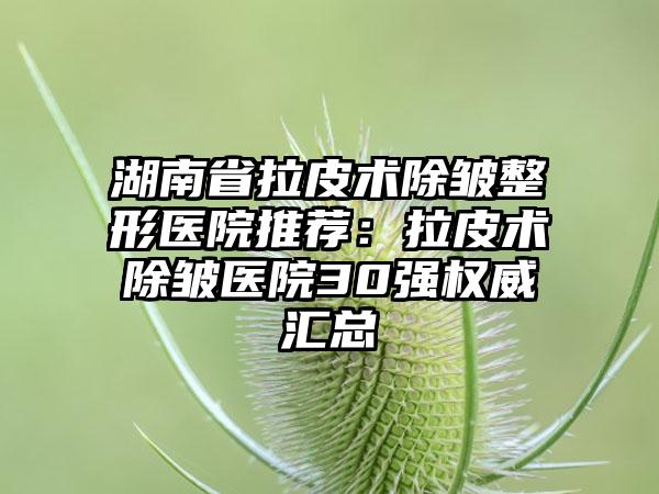湖南省拉皮术除皱整形医院推荐：拉皮术除皱医院30强权威汇总