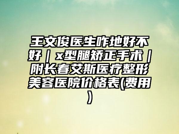 王文俊医生咋地好不好｜x型腿矫正手术｜附长春艾斯医疗整形美容医院价格表(费用)