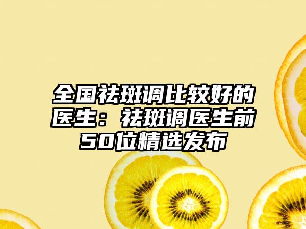 全国祛斑调比较好的医生：祛斑调医生前50位精选发布