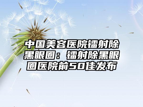 中国美容医院镭射除黑眼圈：镭射除黑眼圈医院前50佳发布