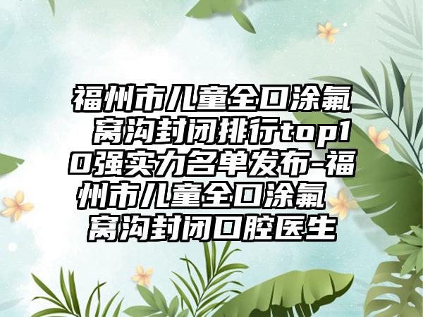 福州市儿童全口涂氟 窝沟封闭排行top10强实力名单发布-福州市儿童全口涂氟 窝沟封闭口腔医生
