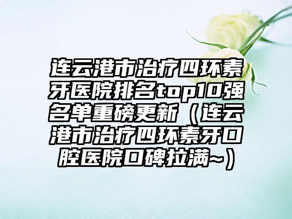 连云港市治疗四环素牙医院排名top10强名单重磅更新（连云港市治疗四环素牙口腔医院口碑拉满~）