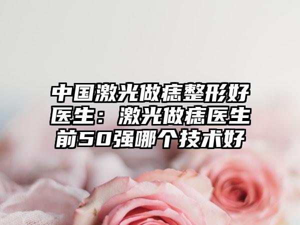 中国激光做痣整形好医生：激光做痣医生前50强哪个技术好