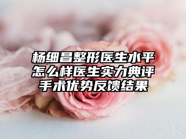 杨细昌整形医生水平怎么样医生实力典评手术优势反馈结果