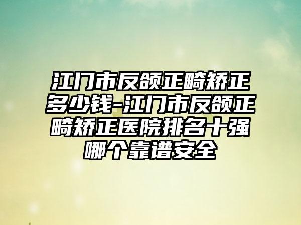 江门市反颌正畸矫正多少钱-江门市反颌正畸矫正医院排名十强哪个靠谱安全