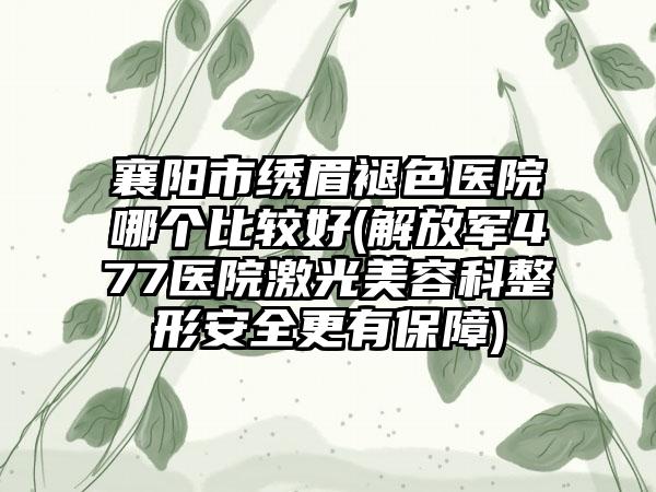 襄阳市绣眉褪色医院哪个比较好(解放军477医院激光美容科整形安全更有保障)