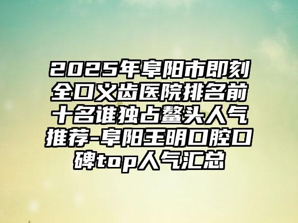 2025年阜阳市即刻全口义齿医院排名前十名谁独占鳌头人气推荐-阜阳王明口腔口碑top人气汇总