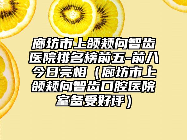 廊坊市上颌颊向智齿医院排名榜前五-前八今日亮相（廊坊市上颌颊向智齿口腔医院室备受好评）