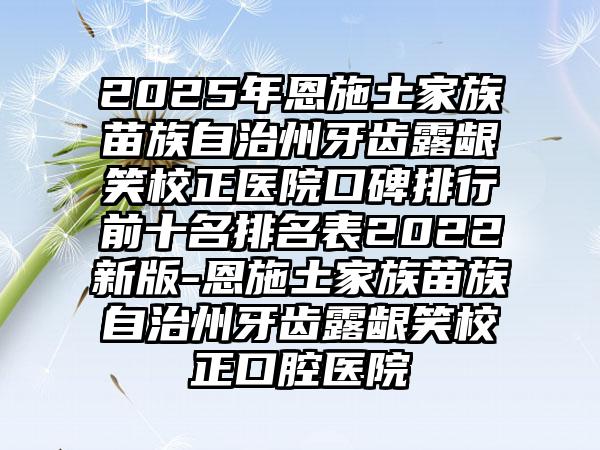 2025年恩施土家族苗族自治州牙齿露龈笑校正医院口碑排行前十名排名表2022新版-恩施土家族苗族自治州牙齿露龈笑校正口腔医院