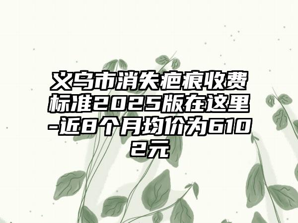 义乌市消失疤痕收费标准2025版在这里-近8个月均价为6102元
