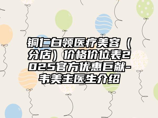 铜仁白领医疗美容（分店）价格价位表2025官方优惠巨献-韦美主医生介绍