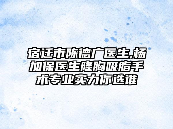 宿迁市陈德广医生,杨加保医生隆胸吸脂手术专业实力你选谁
