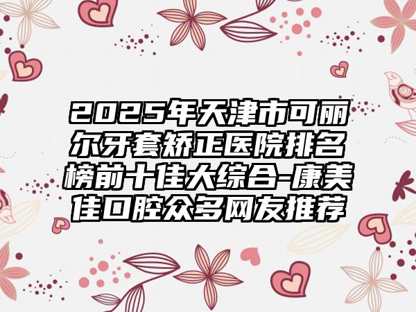 2025年天津市可丽尔牙套矫正医院排名榜前十佳大综合-康美佳口腔众多网友推荐