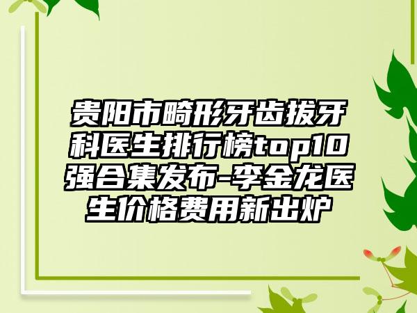 贵阳市畸形牙齿拔牙科医生排行榜top10强合集发布-李金龙医生价格费用新出炉