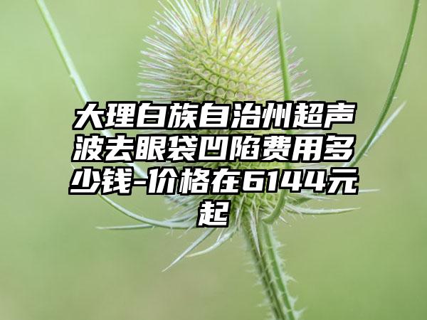 大理白族自治州超声波去眼袋凹陷费用多少钱-价格在6144元起