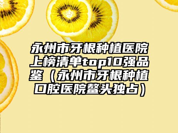 永州市牙根种植医院上榜清单top10强品鉴（永州市牙根种植口腔医院鳌头独占）