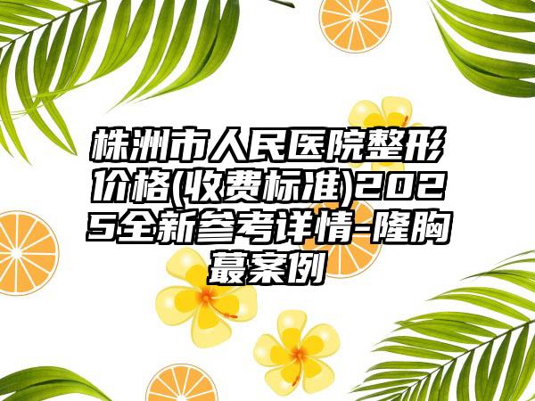 株洲市人民医院整形价格(收费标准)2025全新参考详情-隆胸蕞案例