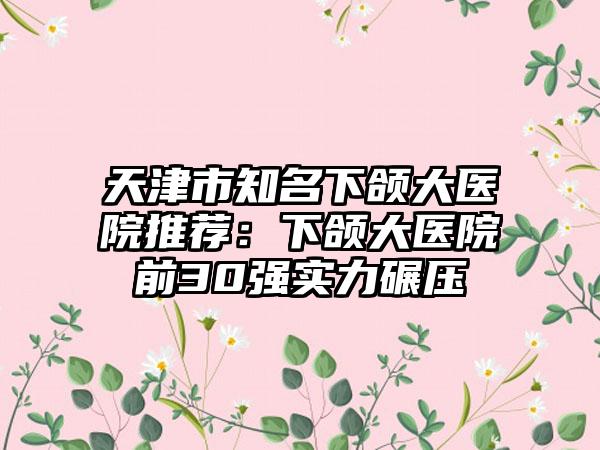 天津市知名下颌大医院推荐：下颌大医院前30强实力碾压