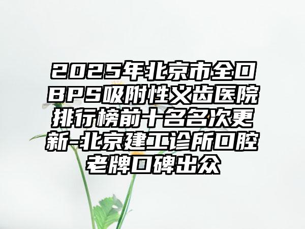 2025年北京市全口BPS吸附性义齿医院排行榜前十名名次更新-北京建工诊所口腔老牌口碑出众