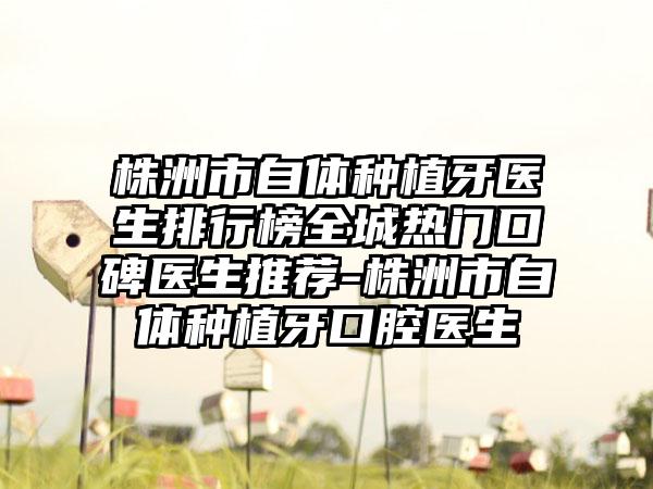 株洲市自体种植牙医生排行榜全城热门口碑医生推荐-株洲市自体种植牙口腔医生
