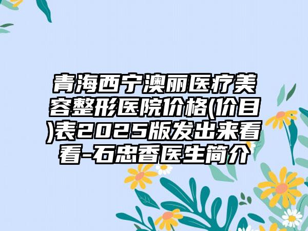 青海西宁澳丽医疗美容整形医院价格(价目)表2025版发出来看看-石忠香医生简介