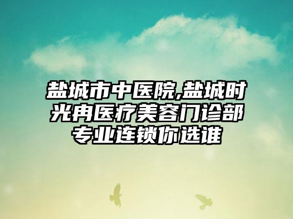 盐城市中医院,盐城时光冉医疗美容门诊部专业连锁你选谁