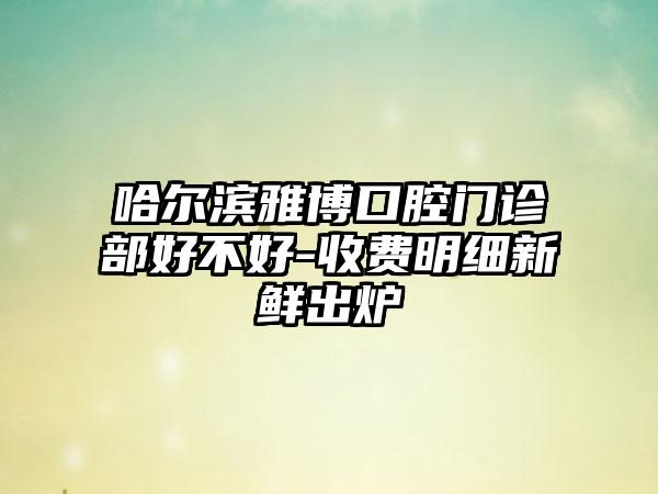 哈尔滨雅博口腔门诊部好不好-收费明细新鲜出炉