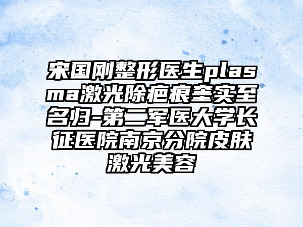 宋国刚整形医生plasma激光除疤痕奎实至名归-第二军医大学长征医院南京分院皮肤激光美容