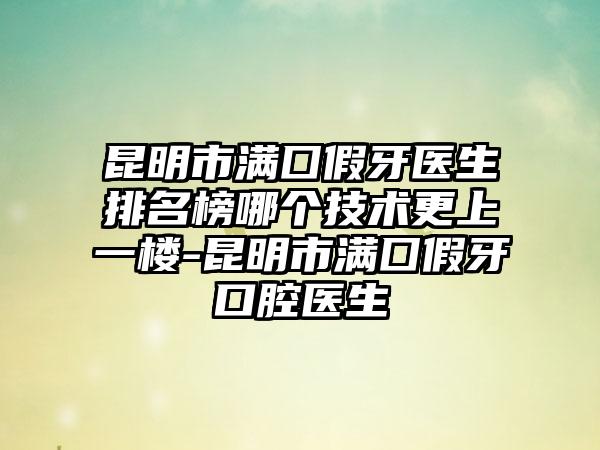 昆明市满囗假牙医生排名榜哪个技术更上一楼-昆明市满囗假牙口腔医生