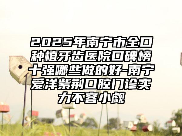 2025年南宁市全口种植牙齿医院口碑榜十强哪些做的好-南宁爱洋紫荆口腔门诊实力不容小觑