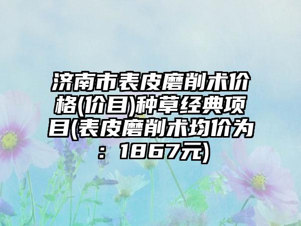 济南市表皮磨削术价格(价目)种草经典项目(表皮磨削术均价为：1867元)
