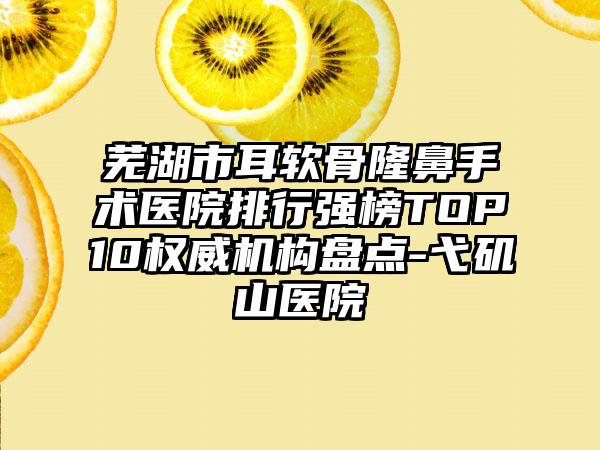 芜湖市耳软骨隆鼻手术医院排行强榜TOP10权威机构盘点-弋矶山医院