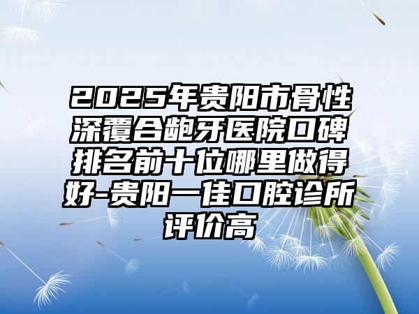 2025年贵阳市骨性深覆合龅牙医院口碑排名前十位哪里做得好-贵阳一佳口腔诊所评价高