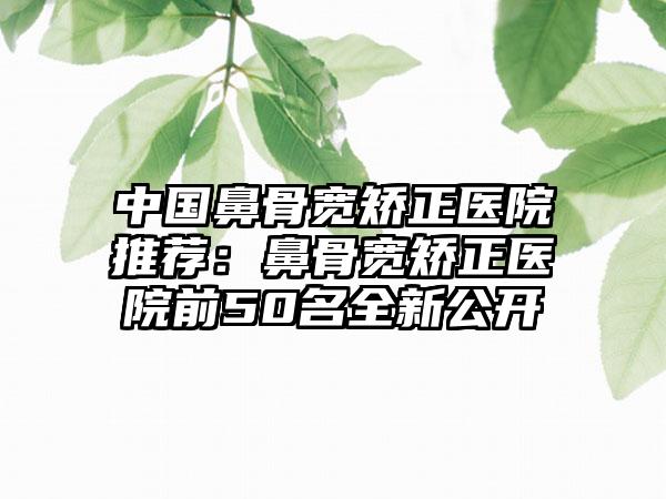中国鼻骨宽矫正医院推荐：鼻骨宽矫正医院前50名全新公开