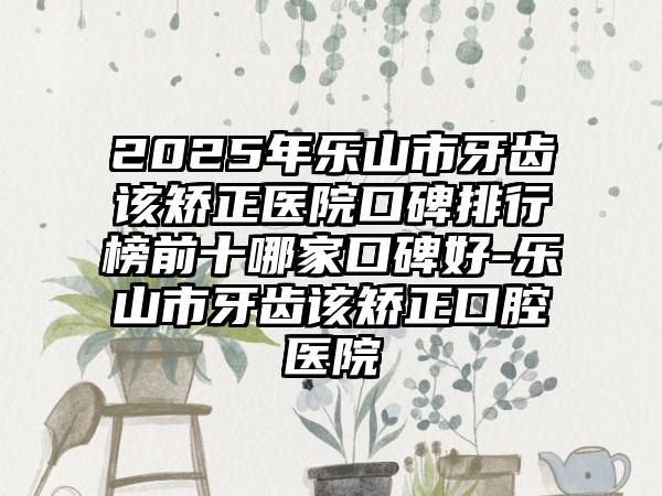 2025年乐山市牙齿该矫正医院口碑排行榜前十哪家口碑好-乐山市牙齿该矫正口腔医院