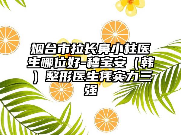 烟台市拉长鼻小柱医生哪位好-穆宝安（韩）整形医生凭实力三强